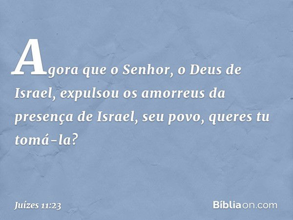 "Agora que o Senhor, o Deus de Israel, expulsou os amorreus da presença de Israel, seu povo, queres tu tomá-la? -- Juízes 11:23