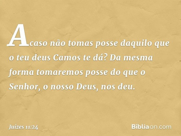 Acaso não tomas posse daquilo que o teu deus Camos te dá? Da mesma forma tomaremos posse do que o Senhor, o nosso Deus, nos deu. -- Juízes 11:24