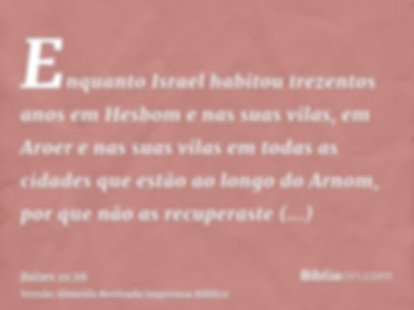 Enquanto Israel habitou trezentos anos em Hesbom e nas suas vilas, em Aroer e nas suas vilas em todas as cidades que estão ao longo do Arnom, por que não as rec