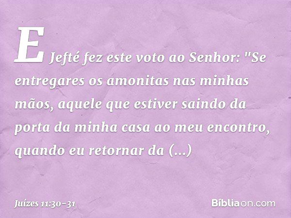 E Jefté fez este voto ao Senhor: "Se entregares os amonitas nas minhas mãos, aquele que estiver saindo da porta da minha casa ao meu encontro, quando eu retorna