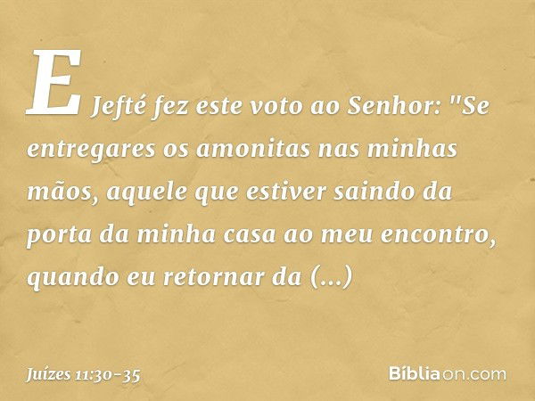 E Jefté fez este voto ao Senhor: "Se entregares os amonitas nas minhas mãos, aquele que estiver saindo da porta da minha casa ao meu encontro, quando eu retorna