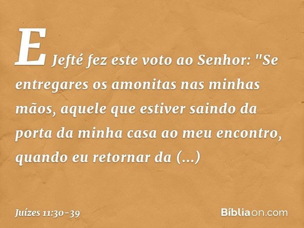 E Jefté fez este voto ao Senhor: "Se entregares os amonitas nas minhas mãos, aquele que estiver saindo da porta da minha casa ao meu encontro, quando eu retorna