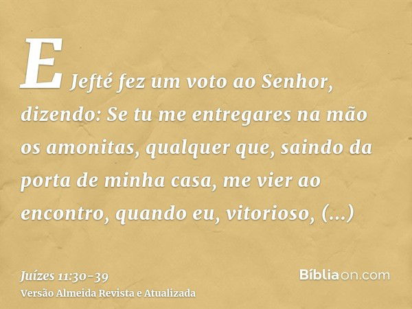 E Jefté fez um voto ao Senhor, dizendo: Se tu me entregares na mão os amonitas,qualquer que, saindo da porta de minha casa, me vier ao encontro, quando eu, vito