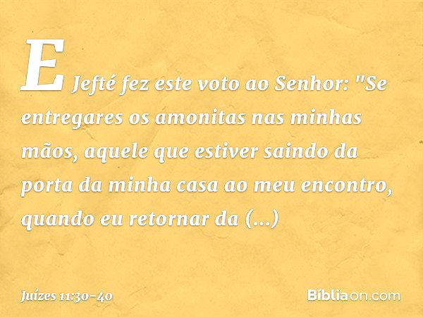 E Jefté fez este voto ao Senhor: "Se entregares os amonitas nas minhas mãos, aquele que estiver saindo da porta da minha casa ao meu encontro, quando eu retorna