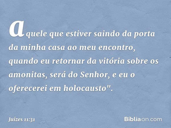 aquele que estiver saindo da porta da minha casa ao meu encontro, quando eu retornar da vitória sobre os amonitas, será do Senhor, e eu o oferecerei em holocaus