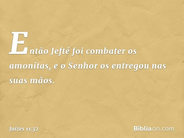 Então Jefté foi combater os amonitas, e o Senhor os entregou nas suas mãos. -- Juízes 11:32