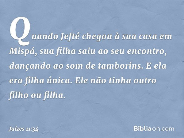 Quando Jefté chegou à sua casa em Mispá, sua filha saiu ao seu encontro, dançando ao som de tamborins. E ela era filha única. Ele não tinha outro filho ou filha