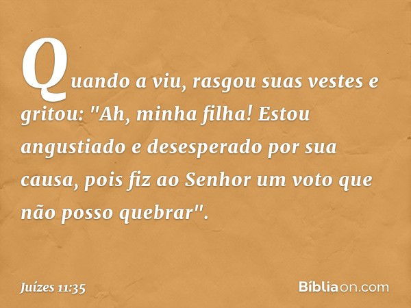 Quando a viu, rasgou suas vestes e gritou: "Ah, minha filha! Estou angustiado e desesperado por sua causa, pois fiz ao Senhor um voto que não posso quebrar". --