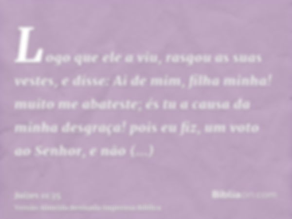 Logo que ele a viu, rasgou as suas vestes, e disse: Ai de mim, filha minha! muito me abateste; és tu a causa da minha desgraça! pois eu fiz, um voto ao Senhor, 