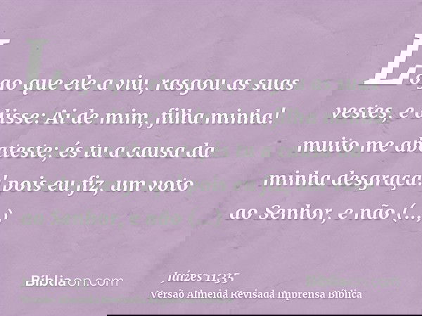 Logo que ele a viu, rasgou as suas vestes, e disse: Ai de mim, filha minha! muito me abateste; és tu a causa da minha desgraça! pois eu fiz, um voto ao Senhor,