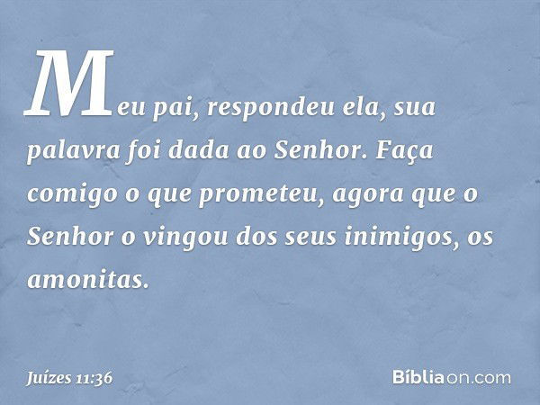 "Meu pai", respondeu ela, "sua palavra foi dada ao Senhor. Faça comigo o que prometeu, agora que o Senhor o vingou dos seus inimigos, os amonitas." -- Juízes 11