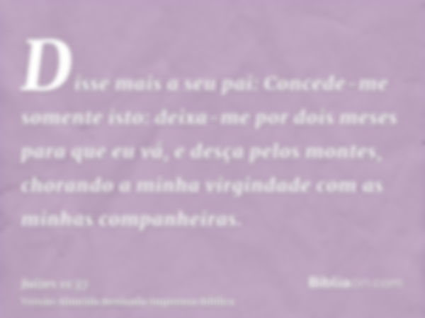 Disse mais a seu pai: Concede-me somente isto: deixa-me por dois meses para que eu vá, e desça pelos montes, chorando a minha virgindade com as minhas companhei