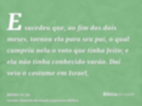 E sucedeu que, ao fim dos dois meses, tornou ela para seu pai, o qual cumpriu nela o voto que tinha feito; e ela não tinha conhecido varão. Daí veio o costume e