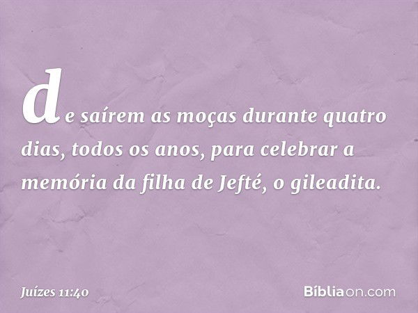 de saírem as moças durante quatro dias, todos os anos, para celebrar a memória da filha de Jefté, o gileadita. -- Juízes 11:40