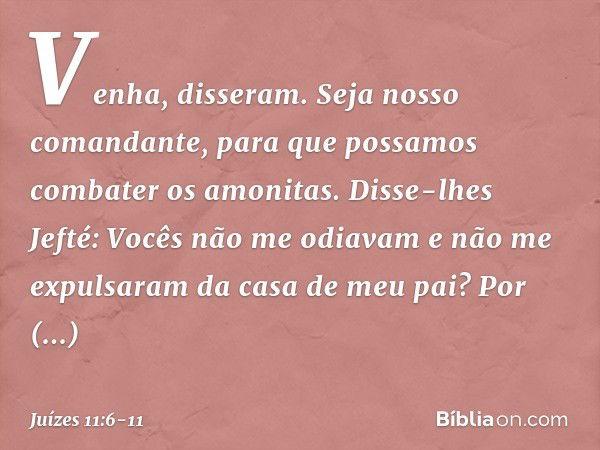 "Venha", disseram. "Seja nosso comandante, para que possamos combater os amonitas." Disse-lhes Jefté: "Vocês não me odiavam e não me expulsaram da casa de meu p