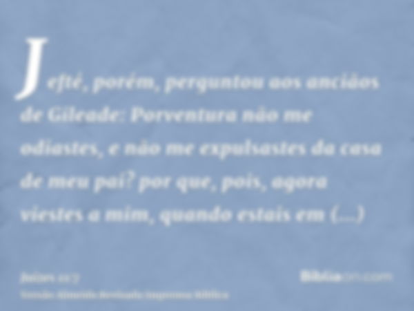 Jefté, porém, perguntou aos anciãos de Gileade: Porventura não me odiastes, e não me expulsastes da casa de meu pai? por que, pois, agora viestes a mim, quando 