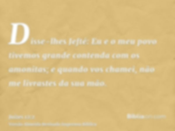 Disse-lhes Jefté: Eu e o meu povo tivemos grande contenda com os amonitas; e quando vos chamei, não me livrastes da sua mão.