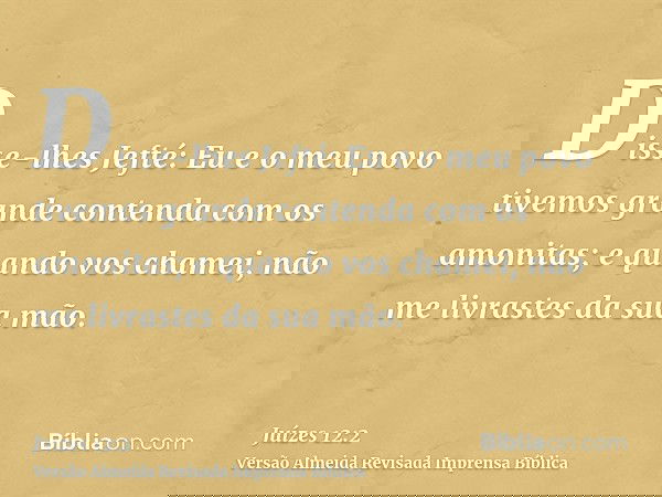 Disse-lhes Jefté: Eu e o meu povo tivemos grande contenda com os amonitas; e quando vos chamei, não me livrastes da sua mão.
