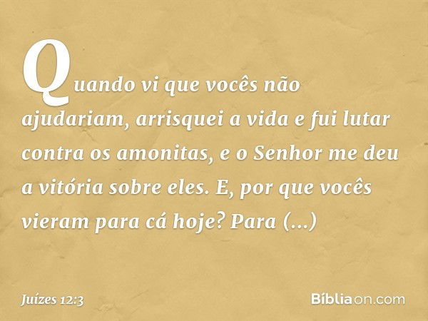 Quando vi que vocês não ajudariam, arrisquei a vida e fui lutar contra os amonitas, e o Senhor me deu a vitória sobre eles. E, por que vocês vieram para cá hoje