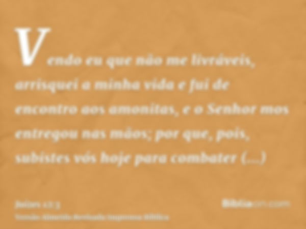 Vendo eu que não me livráveis, arrisquei a minha vida e fui de encontro aos amonitas, e o Senhor mos entregou nas mãos; por que, pois, subistes vós hoje para co