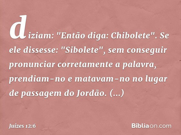 diziam: "Então diga: Chibolete". Se ele dissesse: "Sibolete", sem conseguir pronunciar corretamente a palavra, prendiam-no e matavam-no no lugar de passagem do 