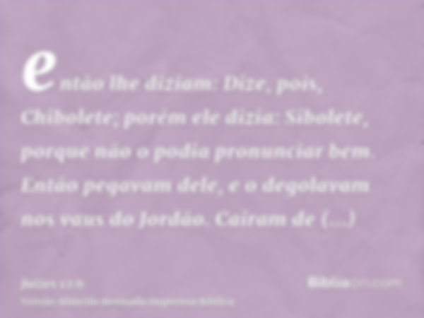 então lhe diziam: Dize, pois, Chibolete; porém ele dizia: Sibolete, porque não o podia pronunciar bem. Então pegavam dele, e o degolavam nos vaus do Jordão. Cai