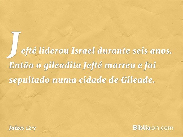 Jefté liderou Israel durante seis anos. Então o gileadita Jefté morreu e foi sepultado numa cidade de Gileade. -- Juízes 12:7