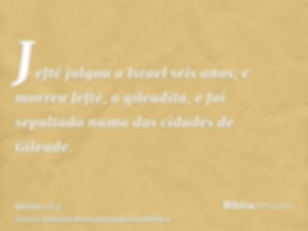 Jefté julgou a Israel seis anos; e morreu Jefté, o gileadita, e foi sepultado numa das cidades de Gileade.