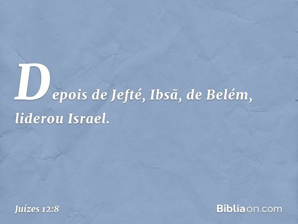 Depois de Jefté, Ibsã, de Belém, liderou Israel. -- Juízes 12:8