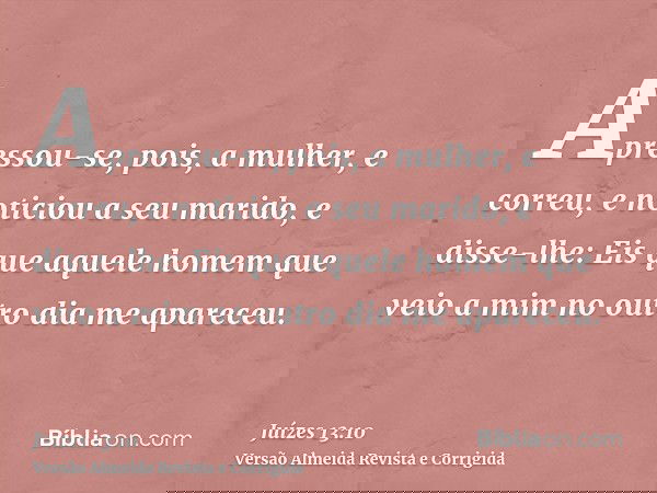 Apressou-se, pois, a mulher, e correu, e noticiou a seu marido, e disse-lhe: Eis que aquele homem que veio a mim no outro dia me apareceu.