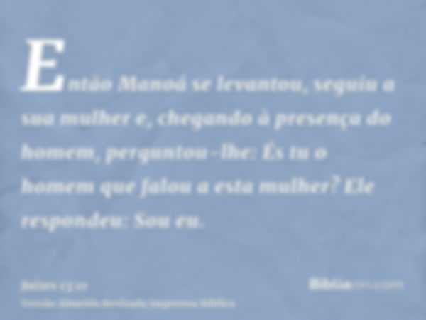 Então Manoá se levantou, seguiu a sua mulher e, chegando à presença do homem, perguntou-lhe: És tu o homem que falou a esta mulher? Ele respondeu: Sou eu.