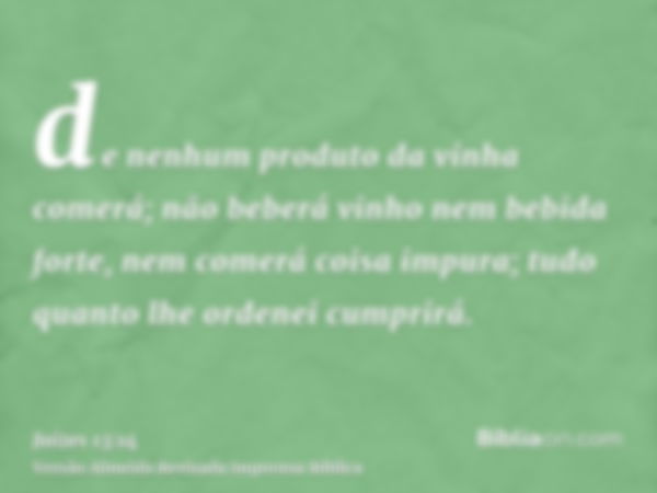 de nenhum produto da vinha comerá; não beberá vinho nem bebida forte, nem comerá coisa impura; tudo quanto lhe ordenei cumprirá.