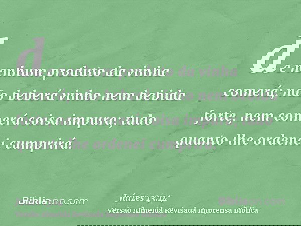 de nenhum produto da vinha comerá; não beberá vinho nem bebida forte, nem comerá coisa impura; tudo quanto lhe ordenei cumprirá.