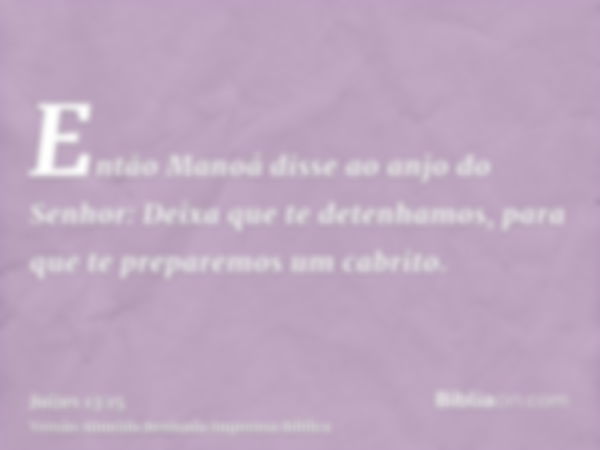 Então Manoá disse ao anjo do Senhor: Deixa que te detenhamos, para que te preparemos um cabrito.