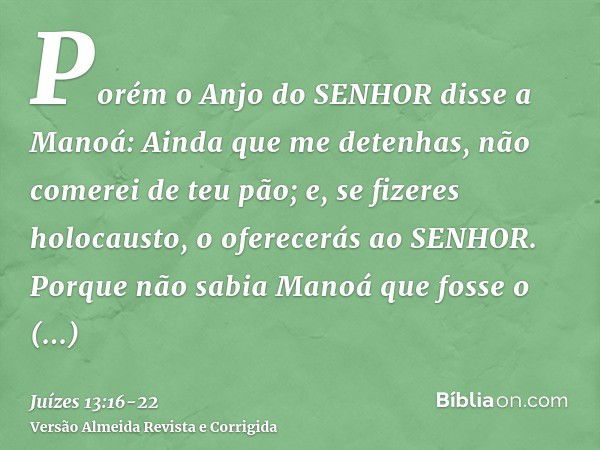 Porém o Anjo do SENHOR disse a Manoá: Ainda que me detenhas, não comerei de teu pão; e, se fizeres holocausto, o oferecerás ao SENHOR. Porque não sabia Manoá qu