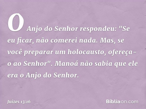 O Anjo do Senhor respondeu: "Se eu ficar, não comerei nada. Mas, se você preparar um holocausto, ofereça-o ao Senhor". Manoá não sabia que ele era o Anjo do Sen