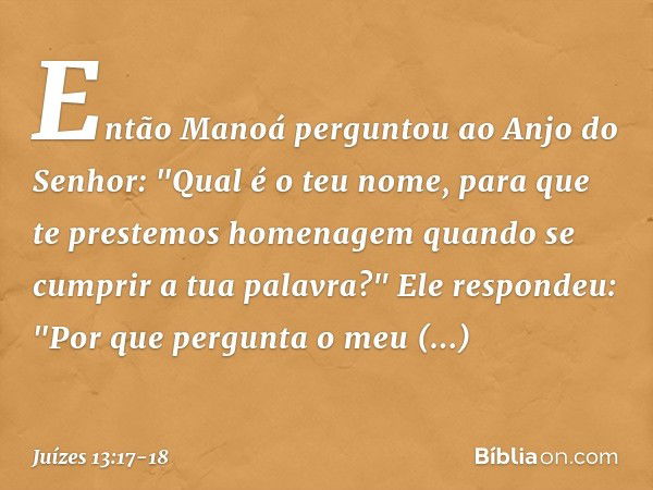 Então Manoá perguntou ao Anjo do Senhor: "Qual é o teu nome, para que te prestemos homenagem quando se cumprir a tua palavra?" Ele respondeu: "Por que pergunta 