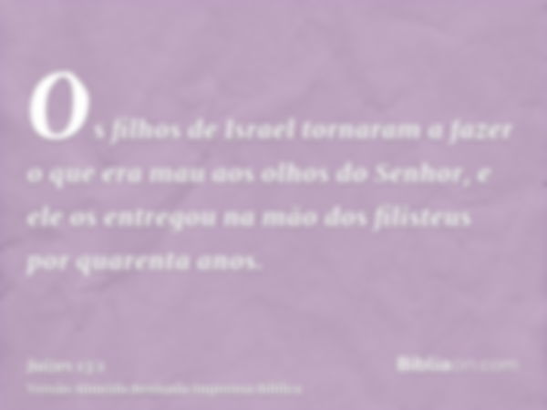 Os filhos de Israel tornaram a fazer o que era mau aos olhos do Senhor, e ele os entregou na mão dos filisteus por quarenta anos.