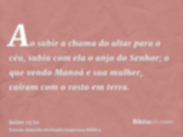 Ao subir a chama do altar para o céu, subiu com ela o anjo do Senhor; o que vendo Manoá e sua mulher, caíram com o rosto em terra.