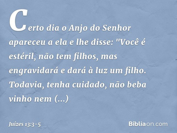 Certo dia o Anjo do Senhor apareceu a ela e lhe disse: "Você é estéril, não tem filhos, mas engravidará e dará à luz um filho. Todavia, tenha cuidado, não beba 