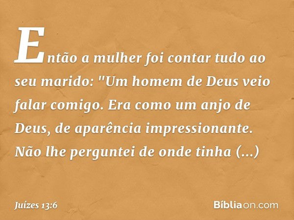 Então a mulher foi contar tudo ao seu marido: "Um homem de Deus veio falar comigo. Era como um anjo de Deus, de aparência impressionante. Não lhe perguntei de o