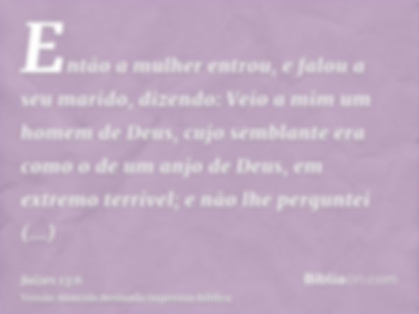 Então a mulher entrou, e falou a seu marido, dizendo: Veio a mim um homem de Deus, cujo semblante era como o de um anjo de Deus, em extremo terrível; e não lhe 