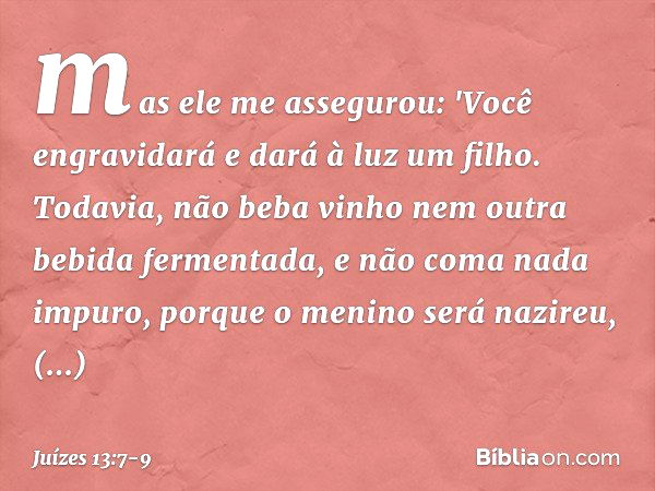 mas ele me assegurou: 'Você engravidará e dará à luz um filho. Todavia, não beba vinho nem outra bebida fermentada, e não coma nada impuro, porque o menino será