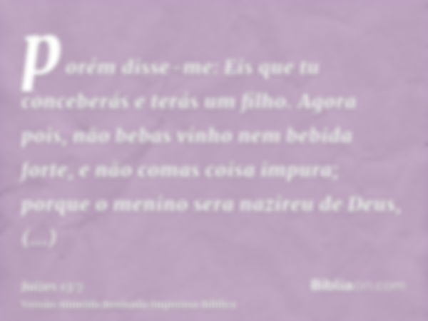 porém disse-me: Eis que tu conceberás e terás um filho. Agora pois, não bebas vinho nem bebida forte, e não comas coisa impura; porque o menino sera nazireu de 