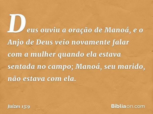 Deus ouviu a oração de Manoá, e o Anjo de Deus veio novamente falar com a mulher quando ela estava sentada no campo; Manoá, seu marido, não estava com ela. -- J