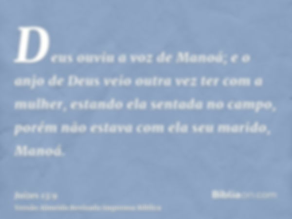 Deus ouviu a voz de Manoá; e o anjo de Deus veio outra vez ter com a mulher, estando ela sentada no campo, porém não estava com ela seu marido, Manoá.