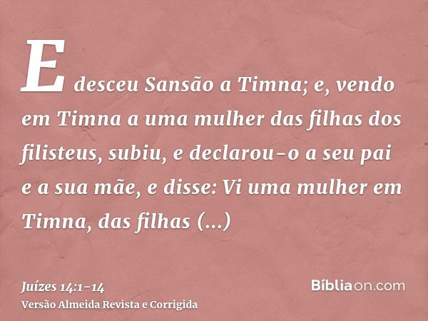 E desceu Sansão a Timna; e, vendo em Timna a uma mulher das filhas dos filisteus,subiu, e declarou-o a seu pai e a sua mãe, e disse: Vi uma mulher em Timna, das