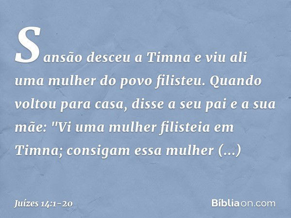 Sansão desceu a Timna e viu ali uma mulher do povo filisteu. Quando voltou para casa, disse a seu pai e a sua mãe: "Vi uma mulher filisteia em Timna; consigam e