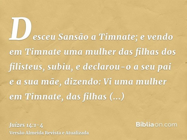 Desceu Sansão a Timnate; e vendo em Timnate uma mulher das filhas dos filisteus,subiu, e declarou-o a seu pai e a sua mãe, dizendo: Vi uma mulher em Timnate, da