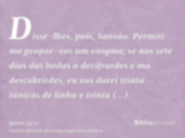 Disse-lhes, pois, Sansão: Permiti-me propor-vos um enigma; se nos sete dias das bodas o decifrardes e mo descobrirdes, eu vos darei trinta túnicas de linho e tr